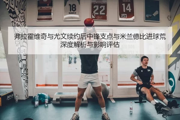 弗拉霍维奇与尤文续约后中锋支点与米兰德比进球荒深度解析与影响评估