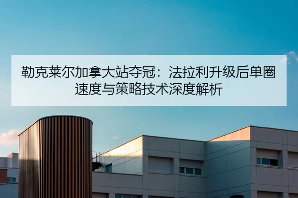 勒克莱尔加拿大站夺冠：法拉利升级后单圈速度与策略技术深度解析