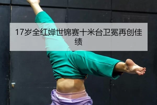 17岁全红婵世锦赛十米台卫冕再创佳绩