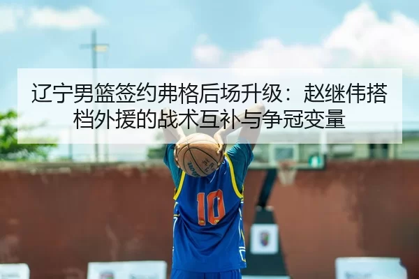 辽宁男篮签约弗格后场升级：赵继伟搭档外援的战术互补与争冠变量